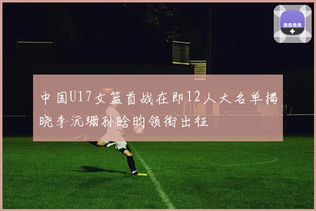 中国U17女篮首战在即12人大名单揭晓李沅珊孙晗昀领衔出征