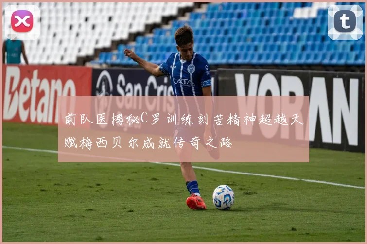 前队医揭秘C罗训练刻苦精神超越天赋梅西贝尔成就传奇之路