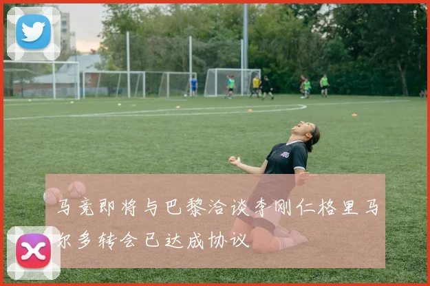 马竞即将与巴黎洽谈李刚仁格里马尔多转会已达成协议