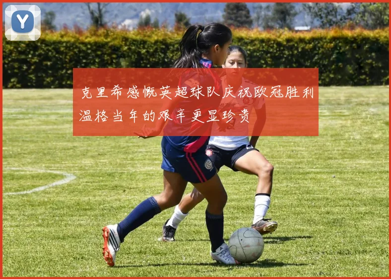 克里希感慨英超球队庆祝欧冠胜利温格当年的艰辛更显珍贵