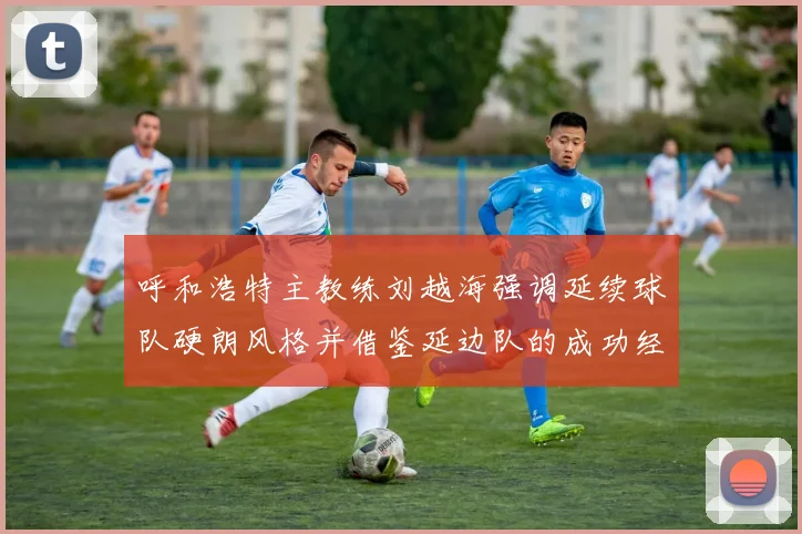 呼和浩特主教练刘越海强调延续球队硬朗风格并借鉴延边队的成功经验