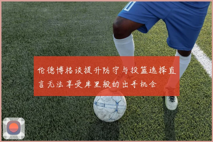 伦德博格谈提升防守与投篮选择直言无法享受库里般的出手机会