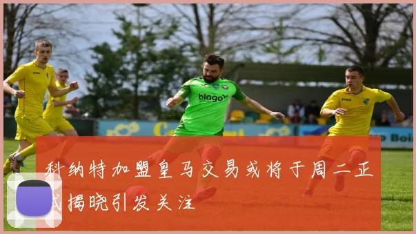 科纳特加盟皇马交易或将于周二正式揭晓引发关注