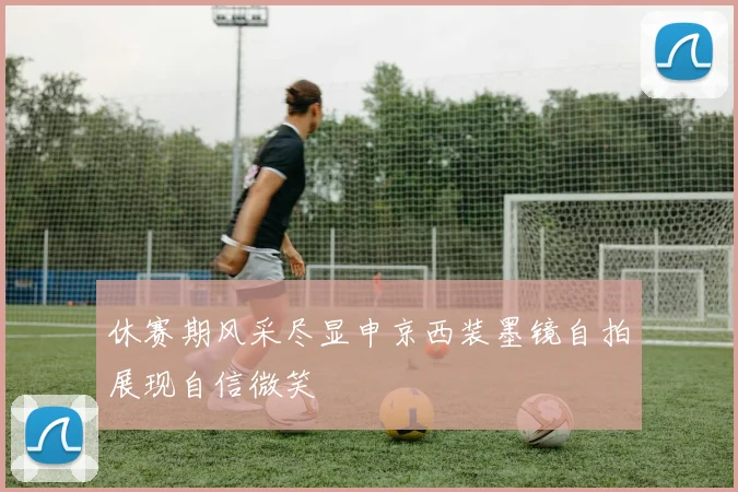 休赛期风采尽显申京西装墨镜自拍展现自信微笑