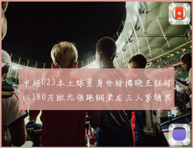 中超U23本土球员身价榜揭晓王钰栋以180万欧元领跑铜梁龙三人紧随其后