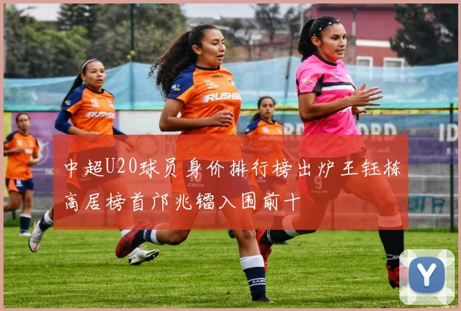 中超U20球员身价排行榜出炉王钰栋高居榜首邝兆镭入围前十