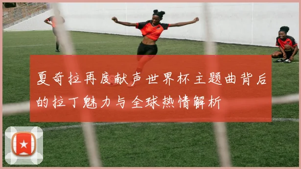 夏奇拉再度献声世界杯主题曲背后的拉丁魅力与全球热情解析