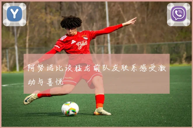 阿努诺比谈猛龙前队友联系感受激动与喜悦