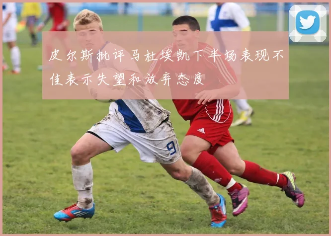皮尔斯批评马杜埃凯下半场表现不佳表示失望和放弃态度