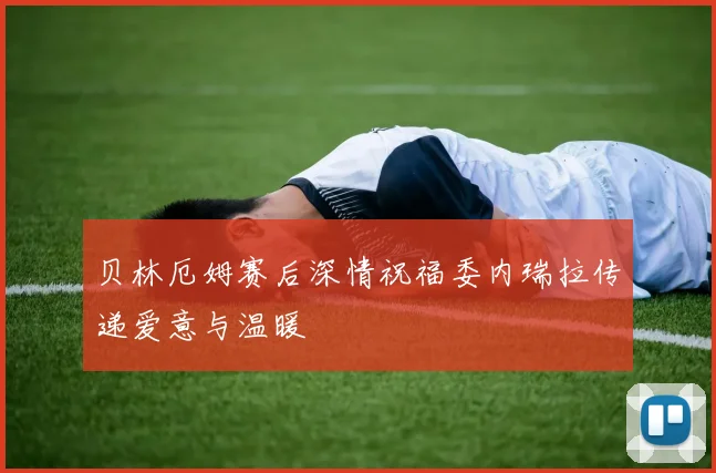 贝林厄姆赛后深情祝福委内瑞拉传递爱意与温暖